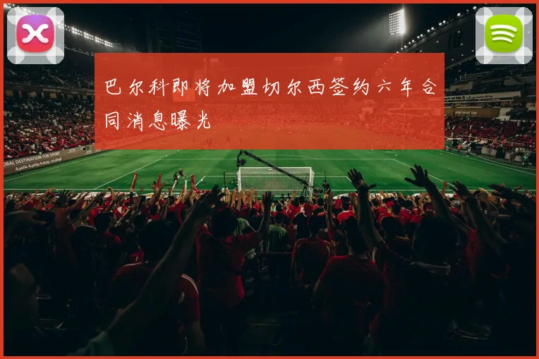 巴尔科即将加盟切尔西签约六年合同消息曝光