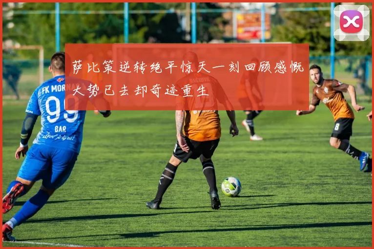 萨比策逆转绝平惊天一刻回顾感慨大势已去却奇迹重生