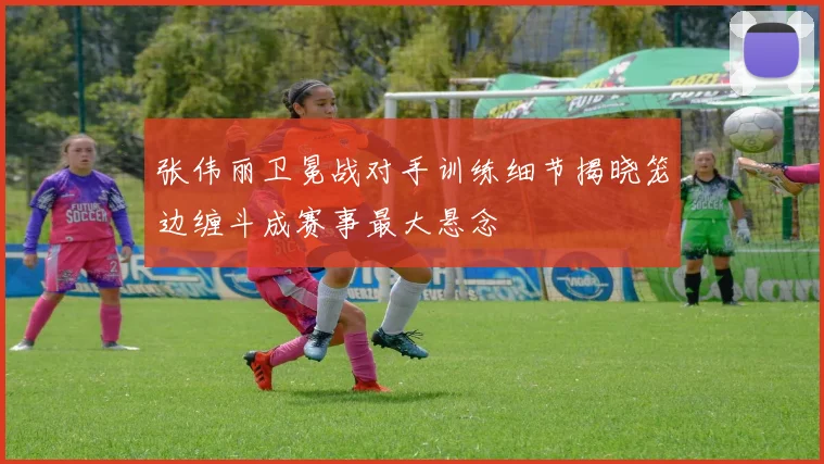 张伟丽卫冕战对手训练细节揭晓笼边缠斗成赛事最大悬念