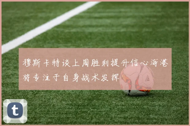 穆斯卡特谈上周胜利提升信心海港将专注于自身战术发挥