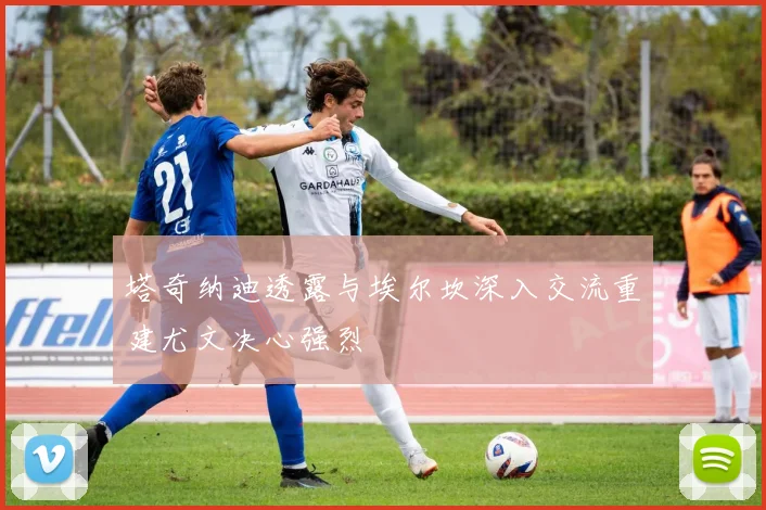 塔奇纳迪透露与埃尔坎深入交流重建尤文决心强烈