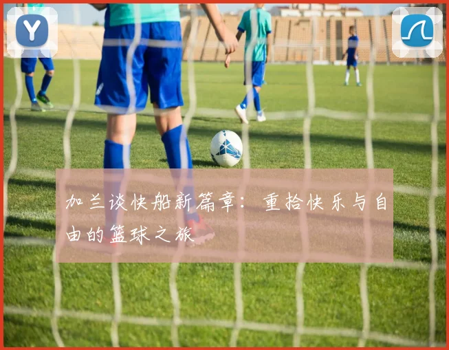 加兰谈快船新篇章：重拾快乐与自由的篮球之旅