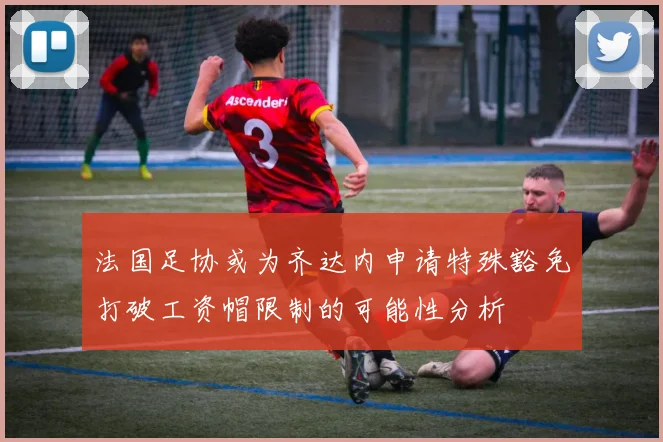 法国足协或为齐达内申请特殊豁免打破工资帽限制的可能性分析