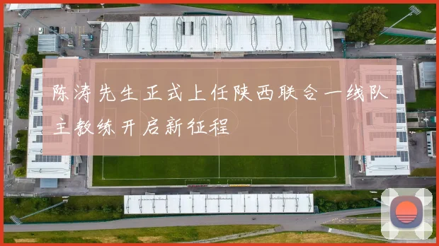 陈涛先生正式上任陕西联合一线队主教练开启新征程