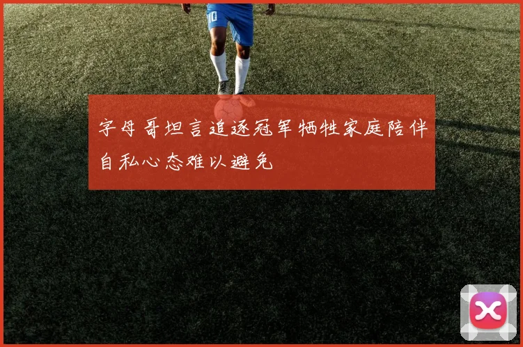 字母哥坦言追逐冠军牺牲家庭陪伴自私心态难以避免