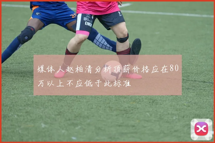 媒体人赵柏清分析顶薪价格应在80万以上不应低于此标准