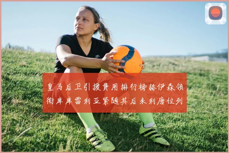 皇马后卫引援费用排行榜赫伊森领衔库库雷利亚紧随其后米利唐位列第三