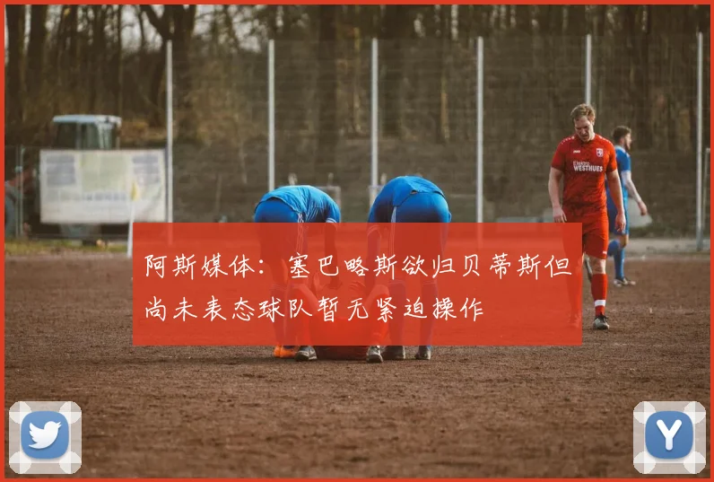 阿斯媒体：塞巴略斯欲归贝蒂斯但尚未表态球队暂无紧迫操作