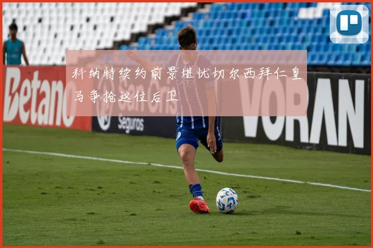 科纳特续约前景堪忧切尔西拜仁皇马争抢这位后卫