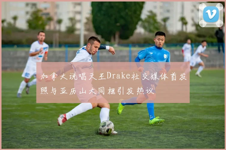 加拿大说唱天王Drake社交媒体首发照与亚历山大同框引发热议
