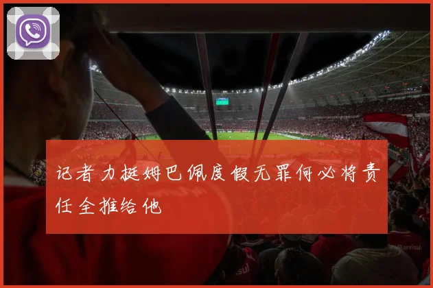 记者力挺姆巴佩度假无罪何必将责任全推给他