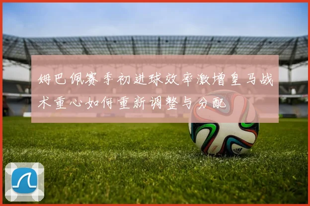 姆巴佩赛季初进球效率激增皇马战术重心如何重新调整与分配