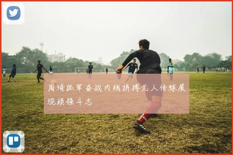 周琦孤军奋战内线拼搏无人传球展现顽强斗志