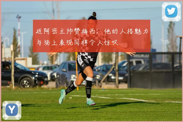 迈阿密主帅赞梅西：他的人格魅力与场上表现同样令人惊叹