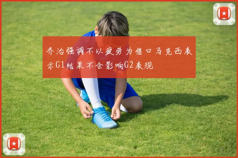 乔治强调不以疲劳为借口马克西表示G1结果不会影响G2表现
