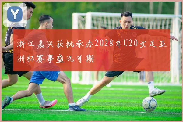 浙江嘉兴获批承办2028年U20女足亚洲杯赛事盛况可期