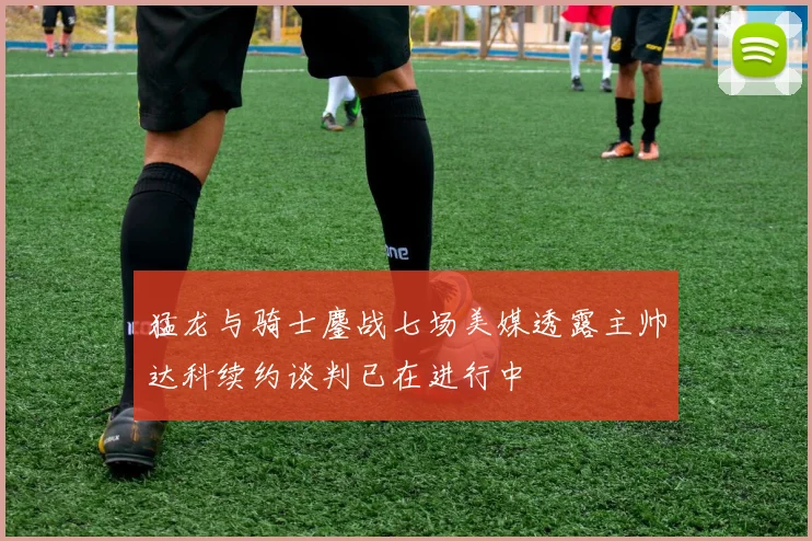 猛龙与骑士鏖战七场美媒透露主帅达科续约谈判已在进行中