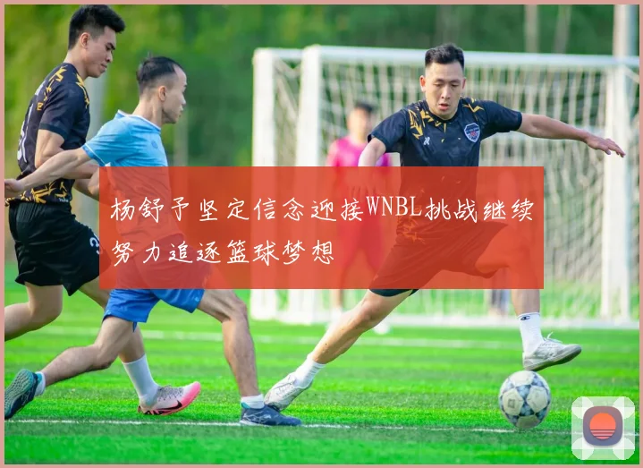 杨舒予坚定信念迎接WNBL挑战继续努力追逐篮球梦想