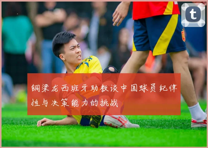 铜梁龙西班牙助教谈中国球员纪律性与决策能力的挑战
