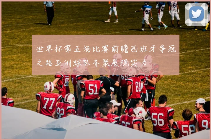 世界杯第五场比赛前瞻西班牙争冠之路亚洲球队齐聚展现实力
